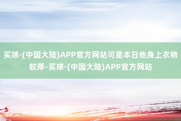 买球·(中国大陆)APP官方网站可是本日他身上衣物较厚-买球·(中国大陆)APP官方网站