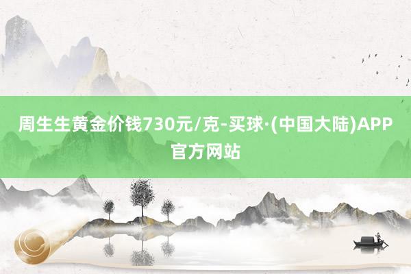 周生生黄金价钱730元/克-买球·(中国大陆)APP官方网站