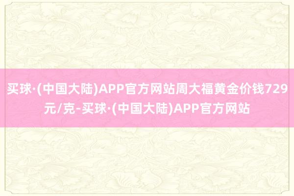 买球·(中国大陆)APP官方网站周大福黄金价钱729元/克-买球·(中国大陆)APP官方网站