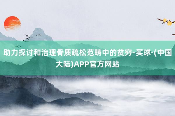 助力探讨和治理骨质疏松范畴中的贫穷-买球·(中国大陆)APP官方网站