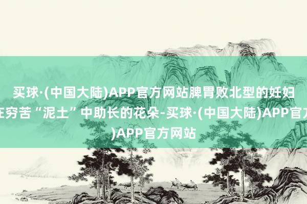 买球·(中国大陆)APP官方网站脾胃败北型的妊妇犹如在穷苦“泥土”中助长的花朵-买球·(中国大陆)APP官方网站