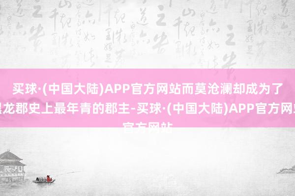 买球·(中国大陆)APP官方网站而莫沧澜却成为了黑龙郡史上最年青的郡主-买球·(中国大陆)APP官方网站