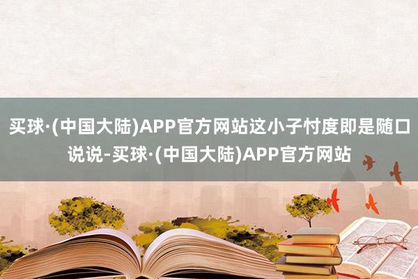 买球·(中国大陆)APP官方网站这小子忖度即是随口说说-买球·(中国大陆)APP官方网站