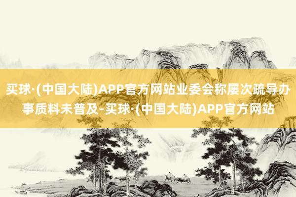 买球·(中国大陆)APP官方网站业委会称屡次疏导办事质料未普及-买球·(中国大陆)APP官方网站