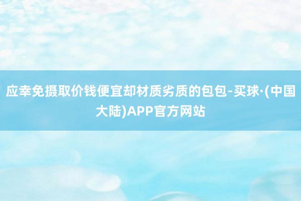 应幸免摄取价钱便宜却材质劣质的包包-买球·(中国大陆)APP官方网站