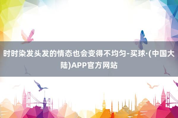 时时染发头发的情态也会变得不均匀-买球·(中国大陆)APP官方网站