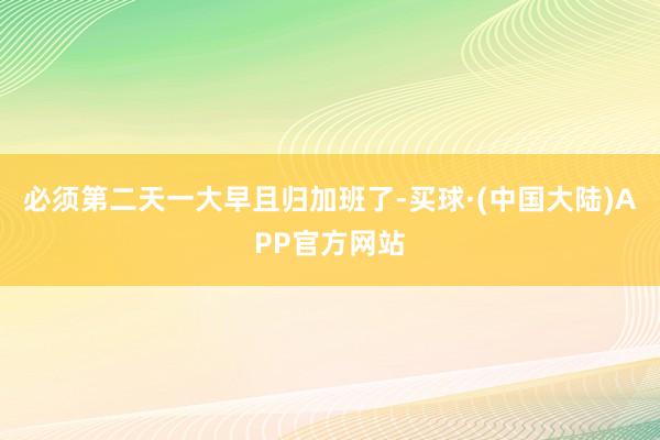 必须第二天一大早且归加班了-买球·(中国大陆)APP官方网站