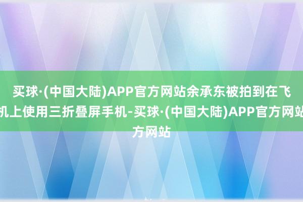 买球·(中国大陆)APP官方网站余承东被拍到在飞机上使用三折叠屏手机-买球·(中国大陆)APP官方网站