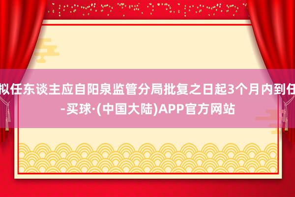 拟任东谈主应自阳泉监管分局批复之日起3个月内到任-买球·(中国大陆)APP官方网站