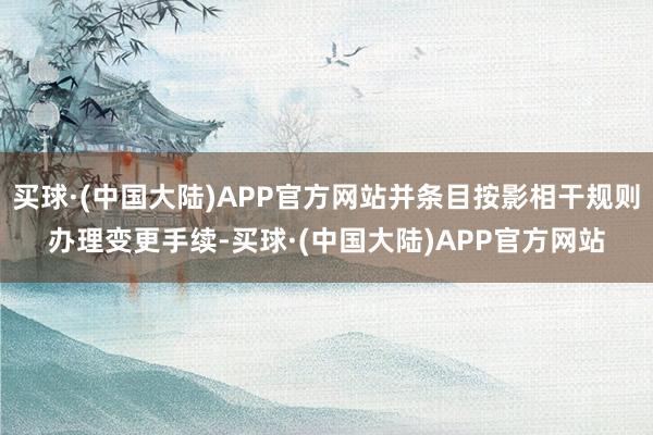 买球·(中国大陆)APP官方网站并条目按影相干规则办理变更手续-买球·(中国大陆)APP官方网站