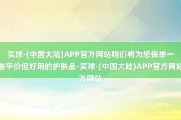 买球·(中国大陆)APP官方网站咱们将为您保举一些平价但好用的护肤品-买球·(中国大陆)APP官方网站