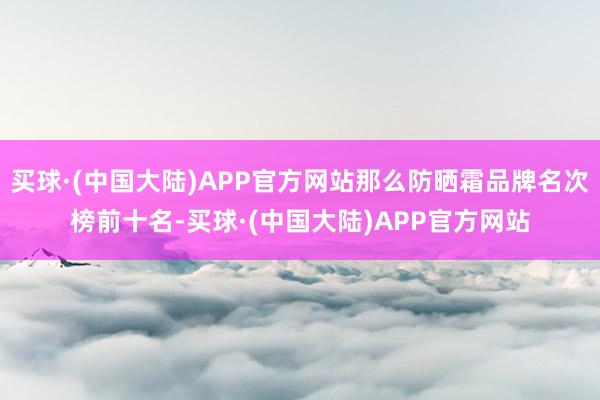 买球·(中国大陆)APP官方网站那么防晒霜品牌名次榜前十名-买球·(中国大陆)APP官方网站