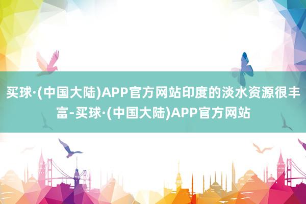 买球·(中国大陆)APP官方网站印度的淡水资源很丰富-买球·(中国大陆)APP官方网站