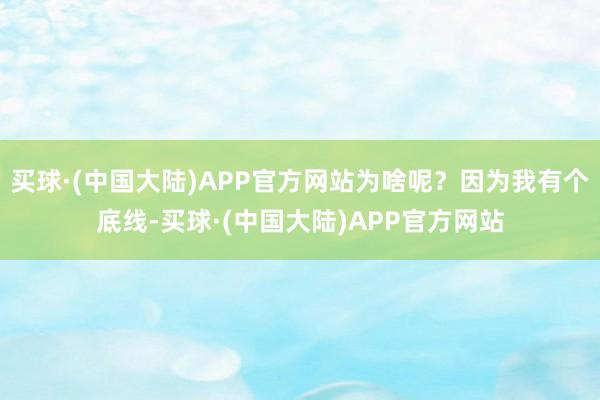 买球·(中国大陆)APP官方网站为啥呢？因为我有个底线-买球·(中国大陆)APP官方网站