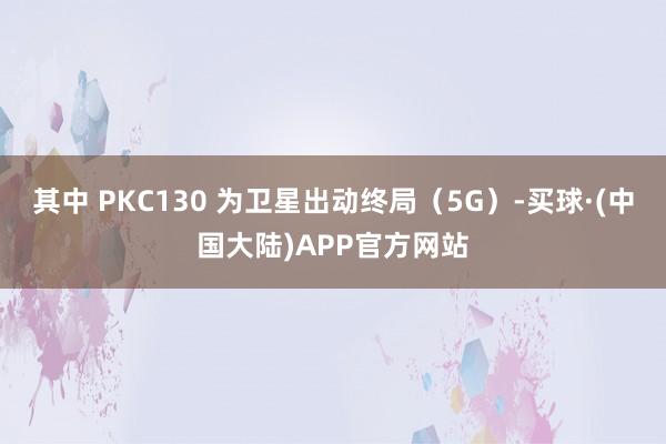 其中 PKC130 为卫星出动终局（5G）-买球·(中国大陆)APP官方网站