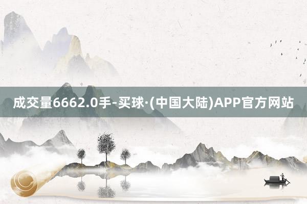 成交量6662.0手-买球·(中国大陆)APP官方网站