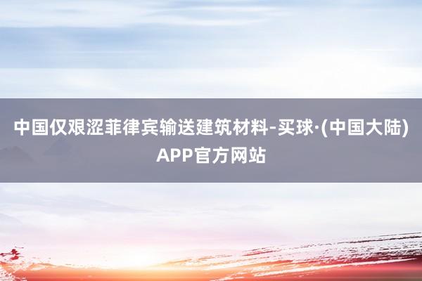 中国仅艰涩菲律宾输送建筑材料-买球·(中国大陆)APP官方网站