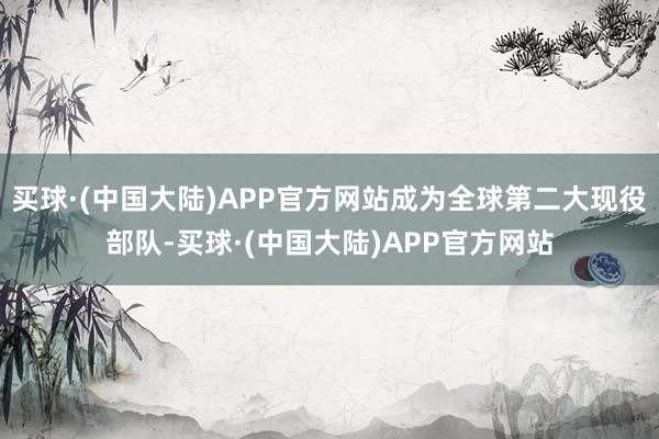 买球·(中国大陆)APP官方网站成为全球第二大现役部队-买球·(中国大陆)APP官方网站