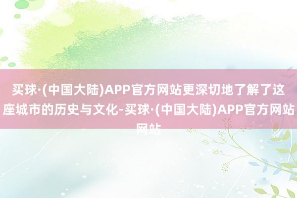 买球·(中国大陆)APP官方网站更深切地了解了这座城市的历史与文化-买球·(中国大陆)APP官方网站