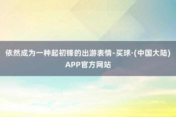 依然成为一种起初锋的出游表情-买球·(中国大陆)APP官方网站