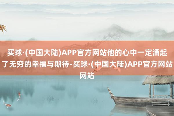 买球·(中国大陆)APP官方网站他的心中一定涌起了无穷的幸福与期待-买球·(中国大陆)APP官方网站