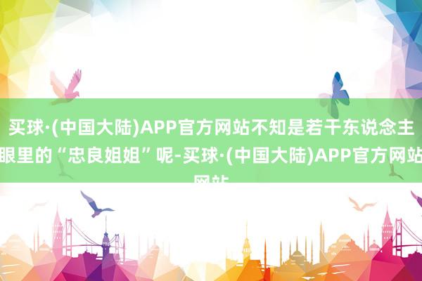 买球·(中国大陆)APP官方网站不知是若干东说念主眼里的“忠良姐姐”呢-买球·(中国大陆)APP官方网站