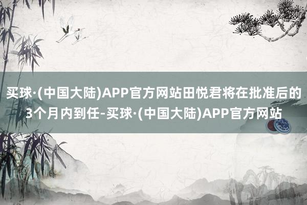 买球·(中国大陆)APP官方网站田悦君将在批准后的3个月内到任-买球·(中国大陆)APP官方网站