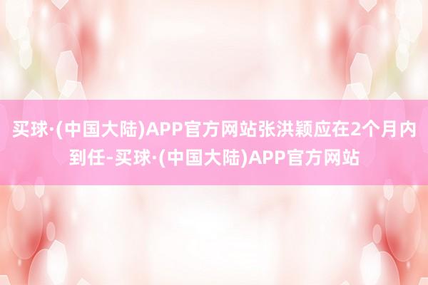 买球·(中国大陆)APP官方网站张洪颖应在2个月内到任-买球·(中国大陆)APP官方网站