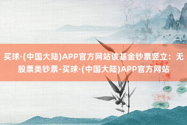 买球·(中国大陆)APP官方网站该基金钞票竖立：无股票类钞票-买球·(中国大陆)APP官方网站