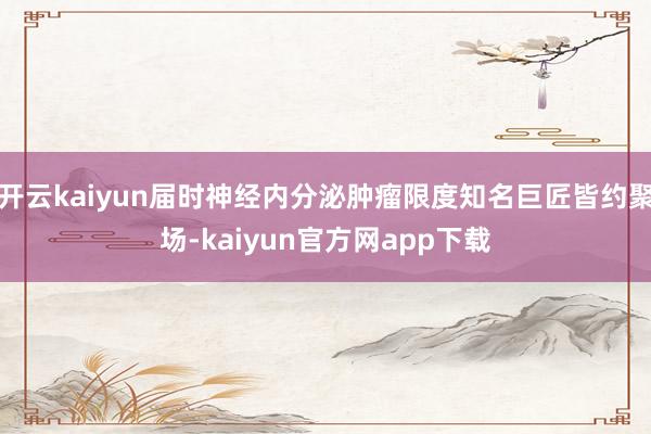 开云kaiyun届时神经内分泌肿瘤限度知名巨匠皆约聚场-kaiyun官方网app下载