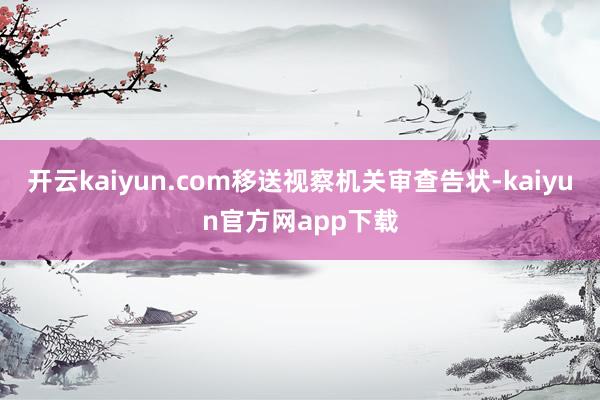 开云kaiyun.com移送视察机关审查告状-kaiyun官方网app下载