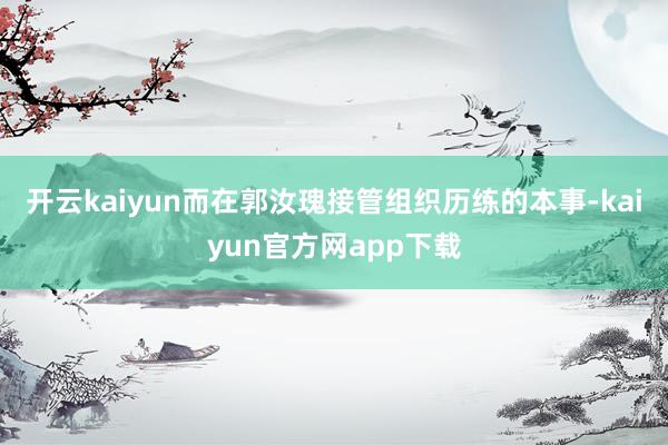 开云kaiyun而在郭汝瑰接管组织历练的本事-kaiyun官方网app下载