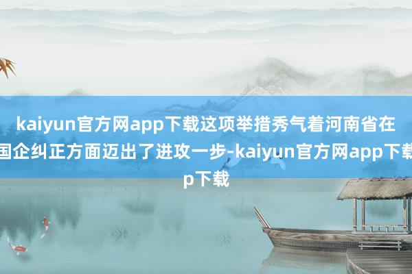 kaiyun官方网app下载这项举措秀气着河南省在国企纠正方面迈出了进攻一步-kaiyun官方网app下载