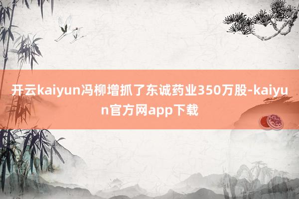 开云kaiyun冯柳增抓了东诚药业350万股-kaiyun官方网app下载