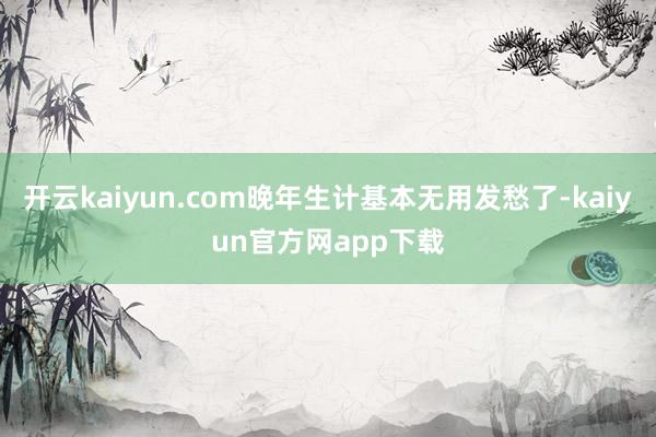 开云kaiyun.com晚年生计基本无用发愁了-kaiyun官方网app下载