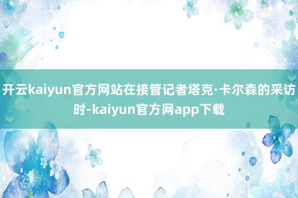 开云kaiyun官方网站在接管记者塔克·卡尔森的采访时-kaiyun官方网app下载