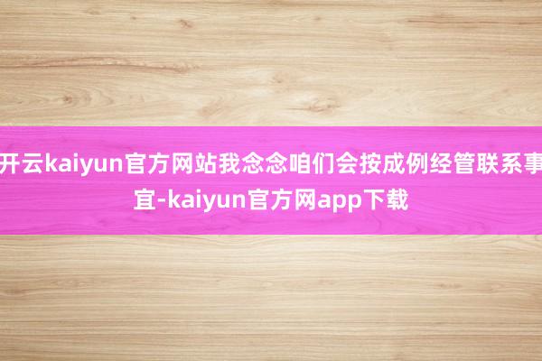 开云kaiyun官方网站我念念咱们会按成例经管联系事宜-kaiyun官方网app下载