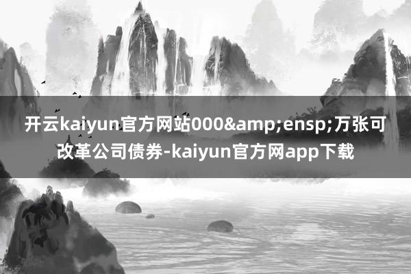 开云kaiyun官方网站000&ensp;万张可改革公司债券-kaiyun官方网app下载