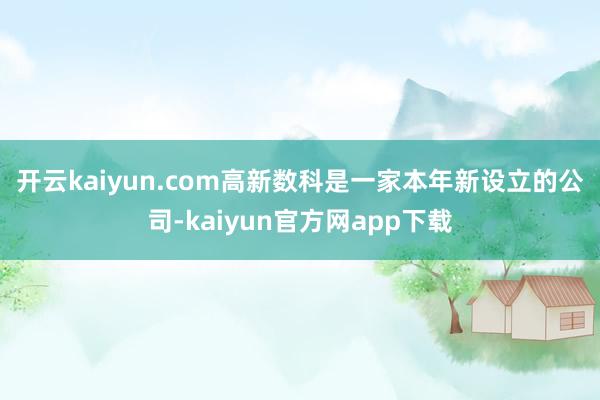 开云kaiyun.com　　高新数科是一家本年新设立的公司-kaiyun官方网app下载