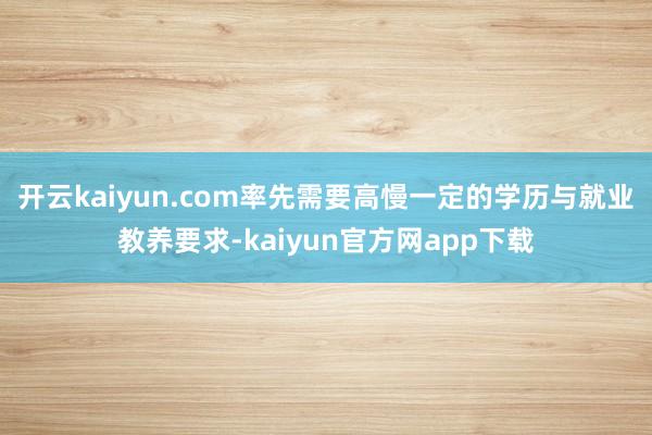 开云kaiyun.com率先需要高慢一定的学历与就业教养要求-kaiyun官方网app下载