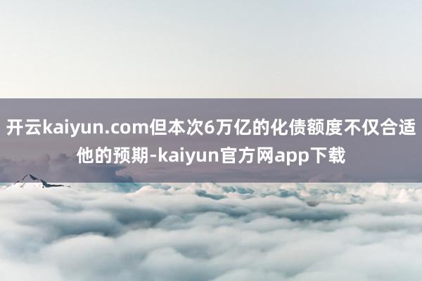 开云kaiyun.com但本次6万亿的化债额度不仅合适他的预期-kaiyun官方网app下载