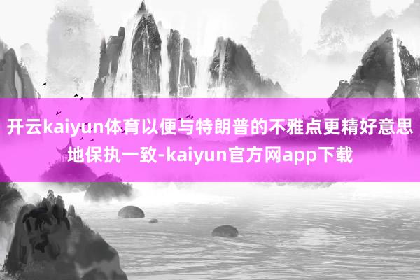 开云kaiyun体育以便与特朗普的不雅点更精好意思地保执一致-kaiyun官方网app下载