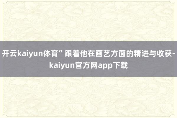 开云kaiyun体育”跟着他在画艺方面的精进与收获-kaiyun官方网app下载