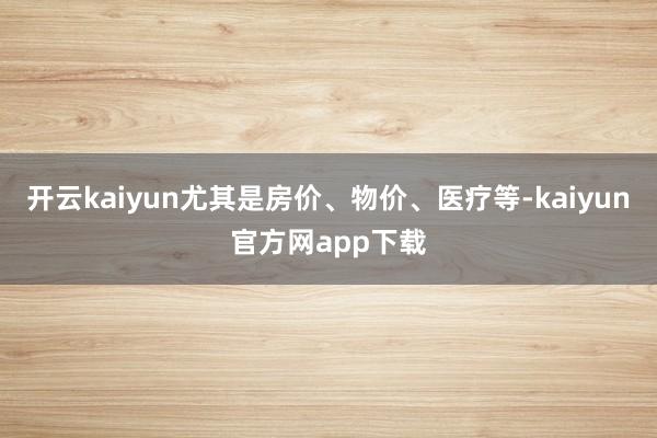 开云kaiyun尤其是房价、物价、医疗等-kaiyun官方网app下载