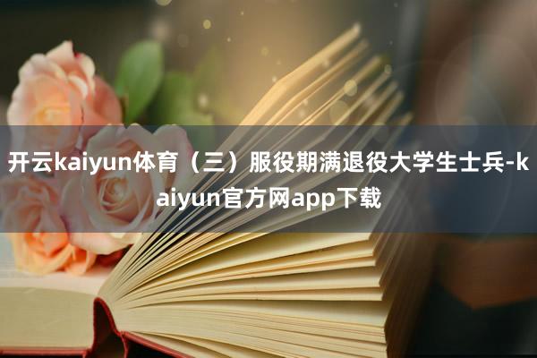 开云kaiyun体育（三）服役期满退役大学生士兵-kaiyun官方网app下载