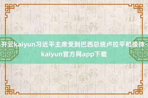 开云kaiyun习近平主席受到巴西总统卢拉平和接待-kaiyun官方网app下载