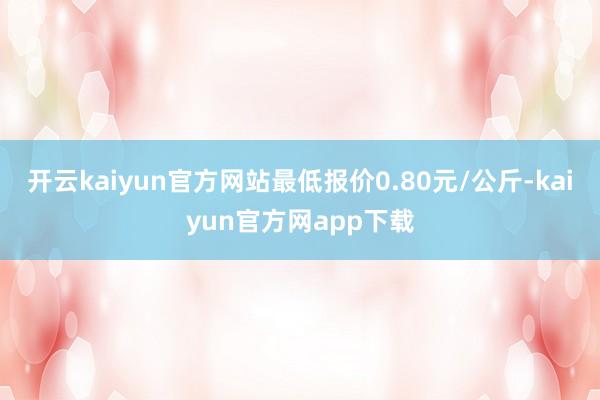 开云kaiyun官方网站最低报价0.80元/公斤-kaiyun官方网app下载