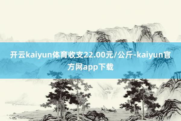 开云kaiyun体育收支22.00元/公斤-kaiyun官方网app下载