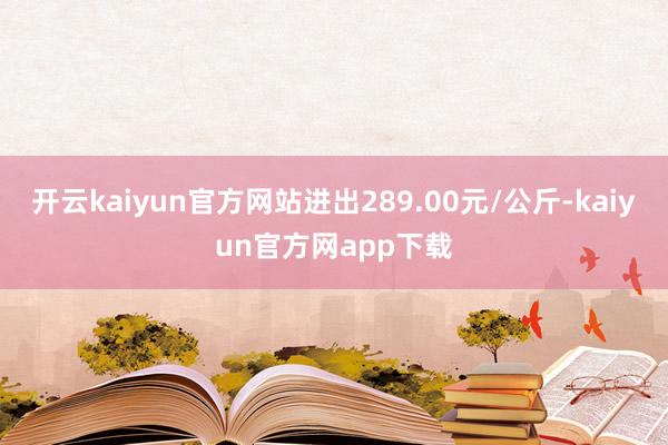 开云kaiyun官方网站进出289.00元/公斤-kaiyun官方网app下载