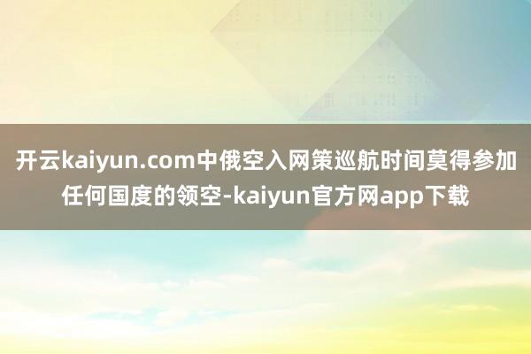 开云kaiyun.com中俄空入网策巡航时间莫得参加任何国度的领空-kaiyun官方网app下载